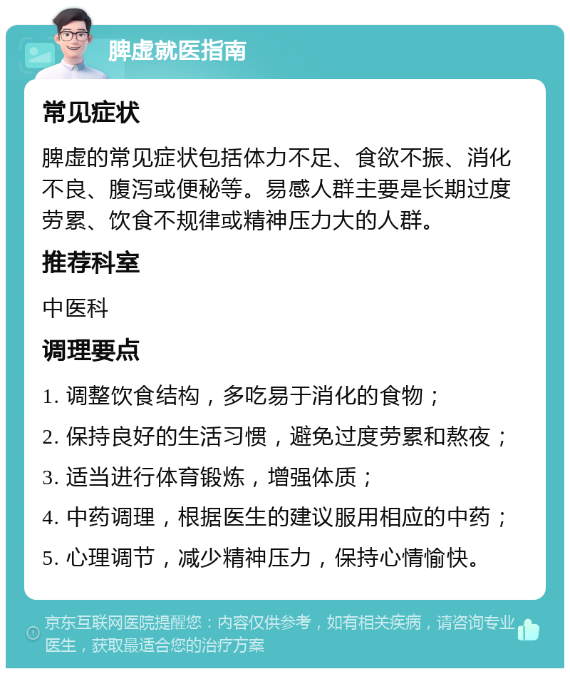 脾虚就医指南 常见症状 脾虚的常见症状包括体力不足、食欲不振、消化不良、腹泻或便秘等。易感人群主要是长期过度劳累、饮食不规律或精神压力大的人群。 推荐科室 中医科 调理要点 1. 调整饮食结构，多吃易于消化的食物； 2. 保持良好的生活习惯，避免过度劳累和熬夜； 3. 适当进行体育锻炼，增强体质； 4. 中药调理，根据医生的建议服用相应的中药； 5. 心理调节，减少精神压力，保持心情愉快。