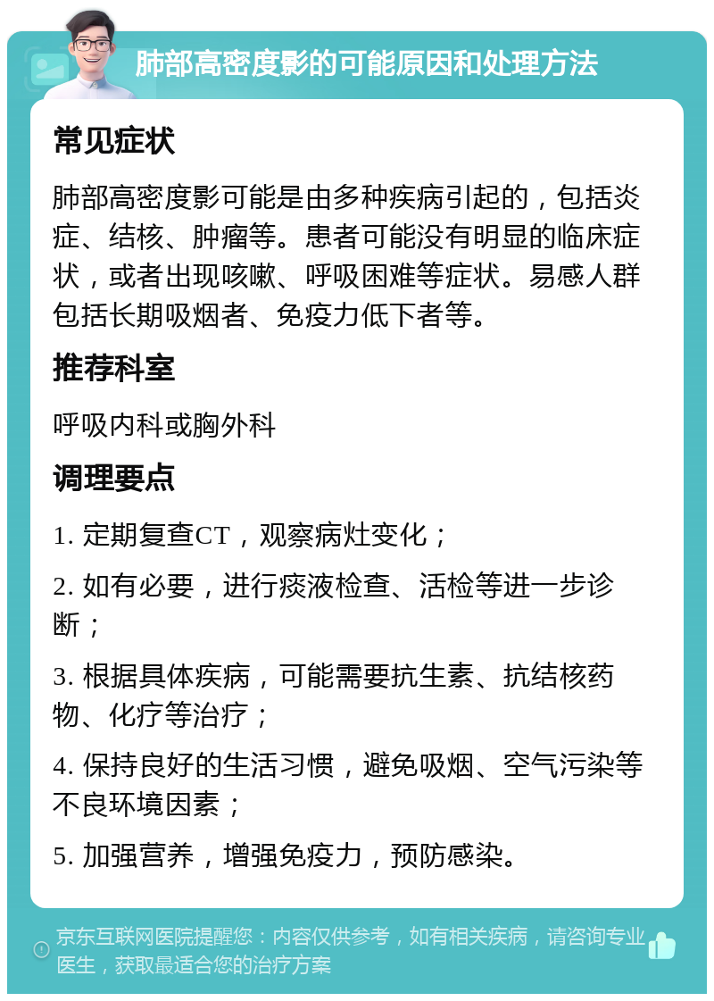 肺部高密度影的可能原因和处理方法 常见症状 肺部高密度影可能是由多种疾病引起的，包括炎症、结核、肿瘤等。患者可能没有明显的临床症状，或者出现咳嗽、呼吸困难等症状。易感人群包括长期吸烟者、免疫力低下者等。 推荐科室 呼吸内科或胸外科 调理要点 1. 定期复查CT，观察病灶变化； 2. 如有必要，进行痰液检查、活检等进一步诊断； 3. 根据具体疾病，可能需要抗生素、抗结核药物、化疗等治疗； 4. 保持良好的生活习惯，避免吸烟、空气污染等不良环境因素； 5. 加强营养，增强免疫力，预防感染。