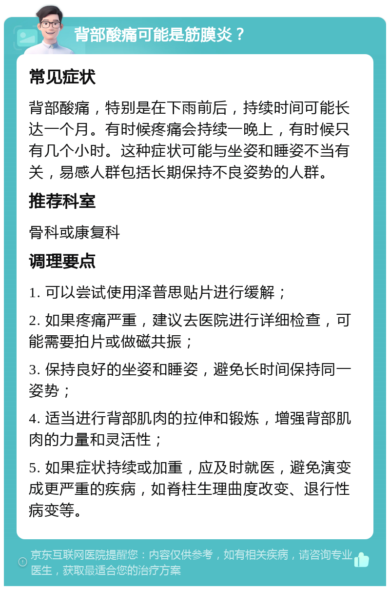 背部酸痛可能是筋膜炎？ 常见症状 背部酸痛，特别是在下雨前后，持续时间可能长达一个月。有时候疼痛会持续一晚上，有时候只有几个小时。这种症状可能与坐姿和睡姿不当有关，易感人群包括长期保持不良姿势的人群。 推荐科室 骨科或康复科 调理要点 1. 可以尝试使用泽普思贴片进行缓解； 2. 如果疼痛严重，建议去医院进行详细检查，可能需要拍片或做磁共振； 3. 保持良好的坐姿和睡姿，避免长时间保持同一姿势； 4. 适当进行背部肌肉的拉伸和锻炼，增强背部肌肉的力量和灵活性； 5. 如果症状持续或加重，应及时就医，避免演变成更严重的疾病，如脊柱生理曲度改变、退行性病变等。