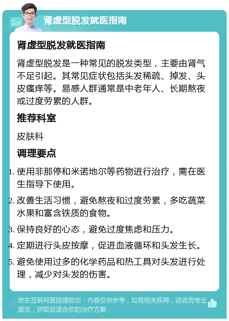 肾虚型脱发就医指南 肾虚型脱发就医指南 肾虚型脱发是一种常见的脱发类型，主要由肾气不足引起。其常见症状包括头发稀疏、掉发、头皮瘙痒等。易感人群通常是中老年人、长期熬夜或过度劳累的人群。 推荐科室 皮肤科 调理要点 使用非那停和米诺地尔等药物进行治疗，需在医生指导下使用。 改善生活习惯，避免熬夜和过度劳累，多吃蔬菜水果和富含铁质的食物。 保持良好的心态，避免过度焦虑和压力。 定期进行头皮按摩，促进血液循环和头发生长。 避免使用过多的化学药品和热工具对头发进行处理，减少对头发的伤害。