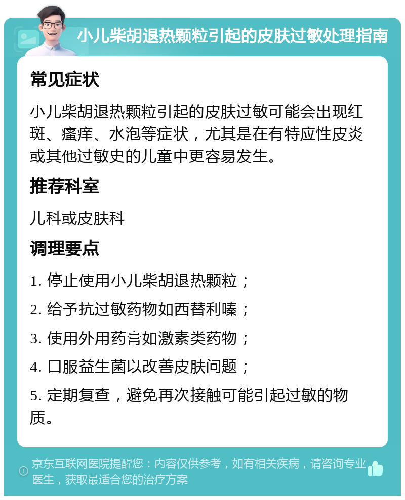 小儿柴胡退热颗粒引起的皮肤过敏处理指南 常见症状 小儿柴胡退热颗粒引起的皮肤过敏可能会出现红斑、瘙痒、水泡等症状，尤其是在有特应性皮炎或其他过敏史的儿童中更容易发生。 推荐科室 儿科或皮肤科 调理要点 1. 停止使用小儿柴胡退热颗粒； 2. 给予抗过敏药物如西替利嗪； 3. 使用外用药膏如激素类药物； 4. 口服益生菌以改善皮肤问题； 5. 定期复查，避免再次接触可能引起过敏的物质。