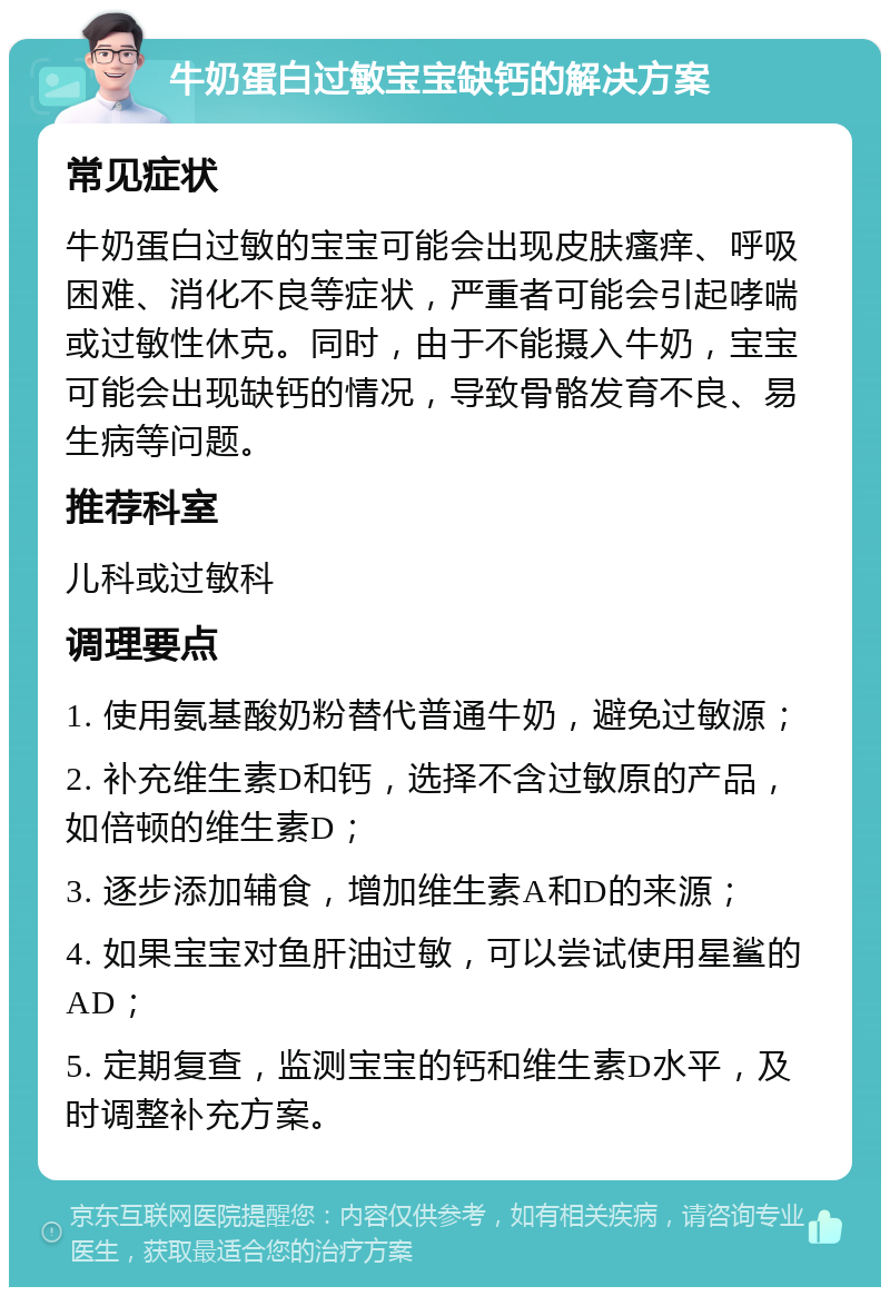 牛奶蛋白过敏宝宝缺钙的解决方案 常见症状 牛奶蛋白过敏的宝宝可能会出现皮肤瘙痒、呼吸困难、消化不良等症状，严重者可能会引起哮喘或过敏性休克。同时，由于不能摄入牛奶，宝宝可能会出现缺钙的情况，导致骨骼发育不良、易生病等问题。 推荐科室 儿科或过敏科 调理要点 1. 使用氨基酸奶粉替代普通牛奶，避免过敏源； 2. 补充维生素D和钙，选择不含过敏原的产品，如倍顿的维生素D； 3. 逐步添加辅食，增加维生素A和D的来源； 4. 如果宝宝对鱼肝油过敏，可以尝试使用星鲨的AD； 5. 定期复查，监测宝宝的钙和维生素D水平，及时调整补充方案。