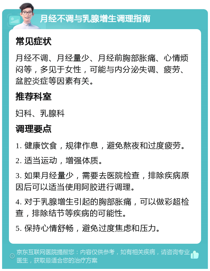 月经不调与乳腺增生调理指南 常见症状 月经不调、月经量少、月经前胸部胀痛、心情烦闷等，多见于女性，可能与内分泌失调、疲劳、盆腔炎症等因素有关。 推荐科室 妇科、乳腺科 调理要点 1. 健康饮食，规律作息，避免熬夜和过度疲劳。 2. 适当运动，增强体质。 3. 如果月经量少，需要去医院检查，排除疾病原因后可以适当使用阿胶进行调理。 4. 对于乳腺增生引起的胸部胀痛，可以做彩超检查，排除结节等疾病的可能性。 5. 保持心情舒畅，避免过度焦虑和压力。