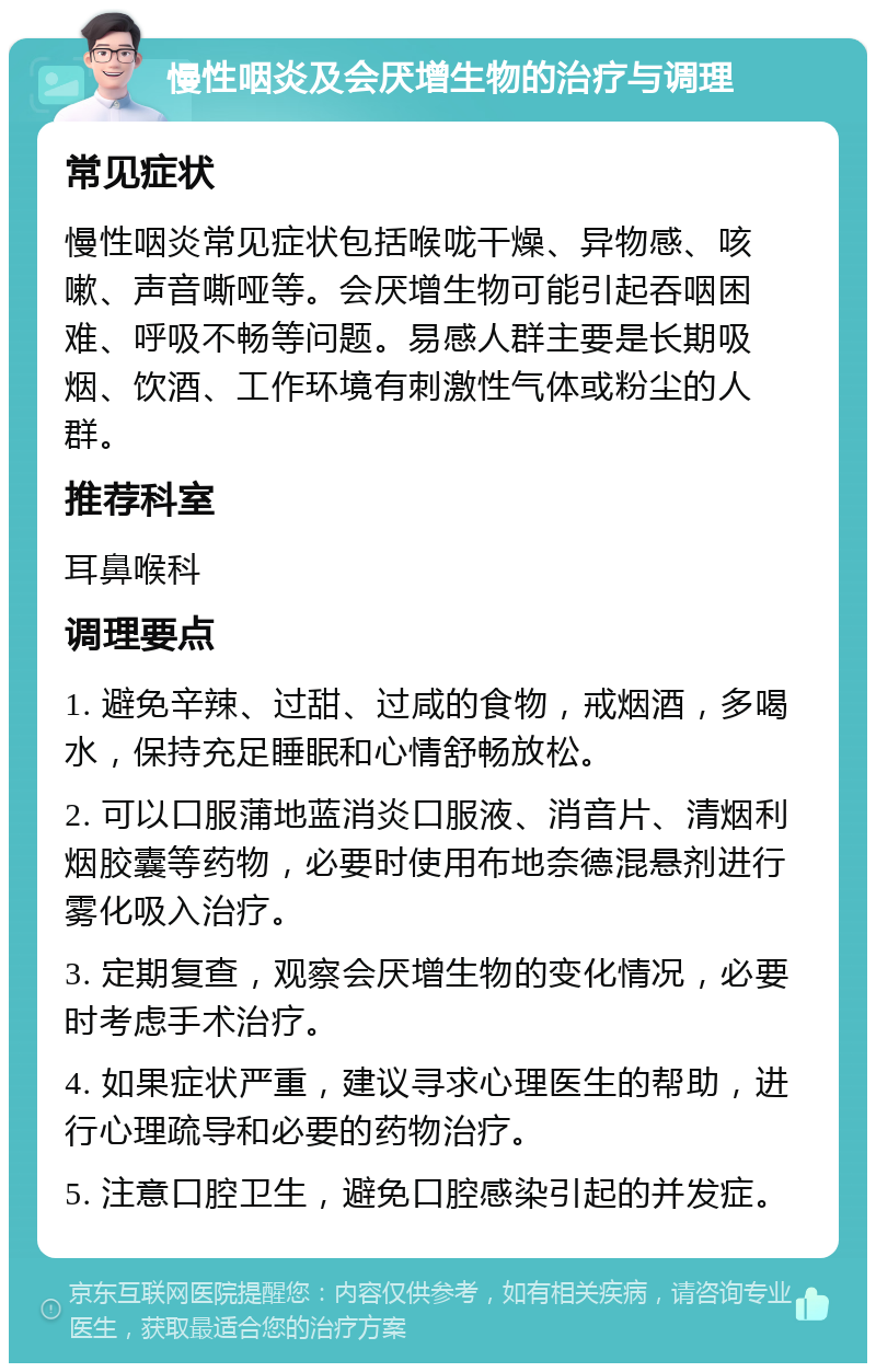 慢性咽炎及会厌增生物的治疗与调理 常见症状 慢性咽炎常见症状包括喉咙干燥、异物感、咳嗽、声音嘶哑等。会厌增生物可能引起吞咽困难、呼吸不畅等问题。易感人群主要是长期吸烟、饮酒、工作环境有刺激性气体或粉尘的人群。 推荐科室 耳鼻喉科 调理要点 1. 避免辛辣、过甜、过咸的食物，戒烟酒，多喝水，保持充足睡眠和心情舒畅放松。 2. 可以口服蒲地蓝消炎口服液、消音片、清烟利烟胶囊等药物，必要时使用布地奈德混悬剂进行雾化吸入治疗。 3. 定期复查，观察会厌增生物的变化情况，必要时考虑手术治疗。 4. 如果症状严重，建议寻求心理医生的帮助，进行心理疏导和必要的药物治疗。 5. 注意口腔卫生，避免口腔感染引起的并发症。