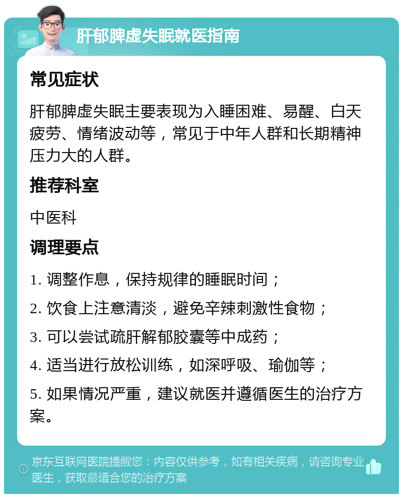 肝郁脾虚失眠就医指南 常见症状 肝郁脾虚失眠主要表现为入睡困难、易醒、白天疲劳、情绪波动等，常见于中年人群和长期精神压力大的人群。 推荐科室 中医科 调理要点 1. 调整作息，保持规律的睡眠时间； 2. 饮食上注意清淡，避免辛辣刺激性食物； 3. 可以尝试疏肝解郁胶囊等中成药； 4. 适当进行放松训练，如深呼吸、瑜伽等； 5. 如果情况严重，建议就医并遵循医生的治疗方案。