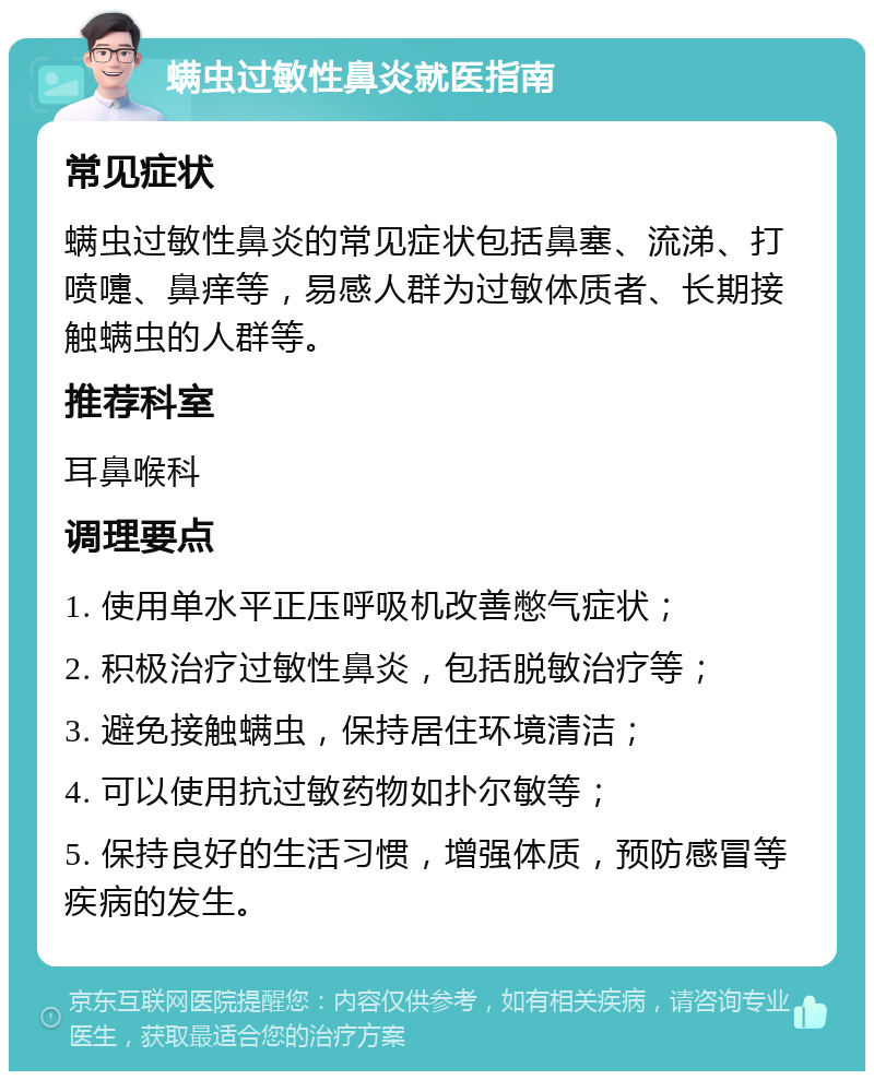 螨虫过敏性鼻炎就医指南 常见症状 螨虫过敏性鼻炎的常见症状包括鼻塞、流涕、打喷嚏、鼻痒等，易感人群为过敏体质者、长期接触螨虫的人群等。 推荐科室 耳鼻喉科 调理要点 1. 使用单水平正压呼吸机改善憋气症状； 2. 积极治疗过敏性鼻炎，包括脱敏治疗等； 3. 避免接触螨虫，保持居住环境清洁； 4. 可以使用抗过敏药物如扑尔敏等； 5. 保持良好的生活习惯，增强体质，预防感冒等疾病的发生。