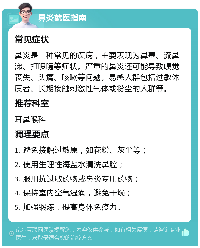 鼻炎就医指南 常见症状 鼻炎是一种常见的疾病，主要表现为鼻塞、流鼻涕、打喷嚏等症状。严重的鼻炎还可能导致嗅觉丧失、头痛、咳嗽等问题。易感人群包括过敏体质者、长期接触刺激性气体或粉尘的人群等。 推荐科室 耳鼻喉科 调理要点 1. 避免接触过敏原，如花粉、灰尘等； 2. 使用生理性海盐水清洗鼻腔； 3. 服用抗过敏药物或鼻炎专用药物； 4. 保持室内空气湿润，避免干燥； 5. 加强锻炼，提高身体免疫力。