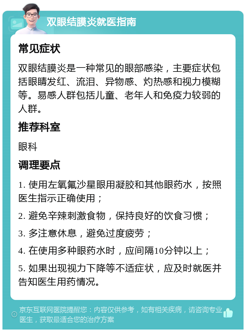 双眼结膜炎就医指南 常见症状 双眼结膜炎是一种常见的眼部感染，主要症状包括眼睛发红、流泪、异物感、灼热感和视力模糊等。易感人群包括儿童、老年人和免疫力较弱的人群。 推荐科室 眼科 调理要点 1. 使用左氧氟沙星眼用凝胶和其他眼药水，按照医生指示正确使用； 2. 避免辛辣刺激食物，保持良好的饮食习惯； 3. 多注意休息，避免过度疲劳； 4. 在使用多种眼药水时，应间隔10分钟以上； 5. 如果出现视力下降等不适症状，应及时就医并告知医生用药情况。