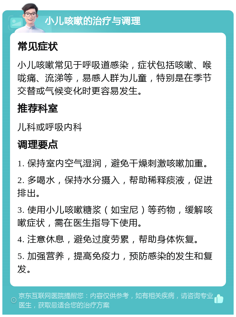 小儿咳嗽的治疗与调理 常见症状 小儿咳嗽常见于呼吸道感染，症状包括咳嗽、喉咙痛、流涕等，易感人群为儿童，特别是在季节交替或气候变化时更容易发生。 推荐科室 儿科或呼吸内科 调理要点 1. 保持室内空气湿润，避免干燥刺激咳嗽加重。 2. 多喝水，保持水分摄入，帮助稀释痰液，促进排出。 3. 使用小儿咳嗽糖浆（如宝尼）等药物，缓解咳嗽症状，需在医生指导下使用。 4. 注意休息，避免过度劳累，帮助身体恢复。 5. 加强营养，提高免疫力，预防感染的发生和复发。