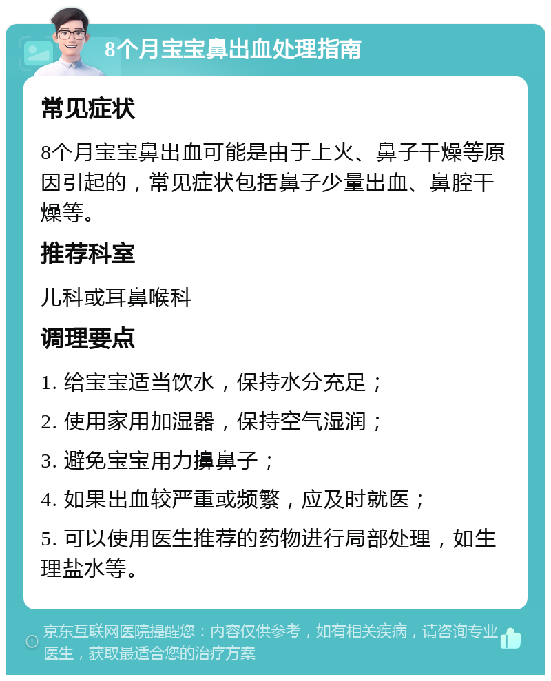 8个月宝宝鼻出血处理指南 常见症状 8个月宝宝鼻出血可能是由于上火、鼻子干燥等原因引起的，常见症状包括鼻子少量出血、鼻腔干燥等。 推荐科室 儿科或耳鼻喉科 调理要点 1. 给宝宝适当饮水，保持水分充足； 2. 使用家用加湿器，保持空气湿润； 3. 避免宝宝用力擤鼻子； 4. 如果出血较严重或频繁，应及时就医； 5. 可以使用医生推荐的药物进行局部处理，如生理盐水等。