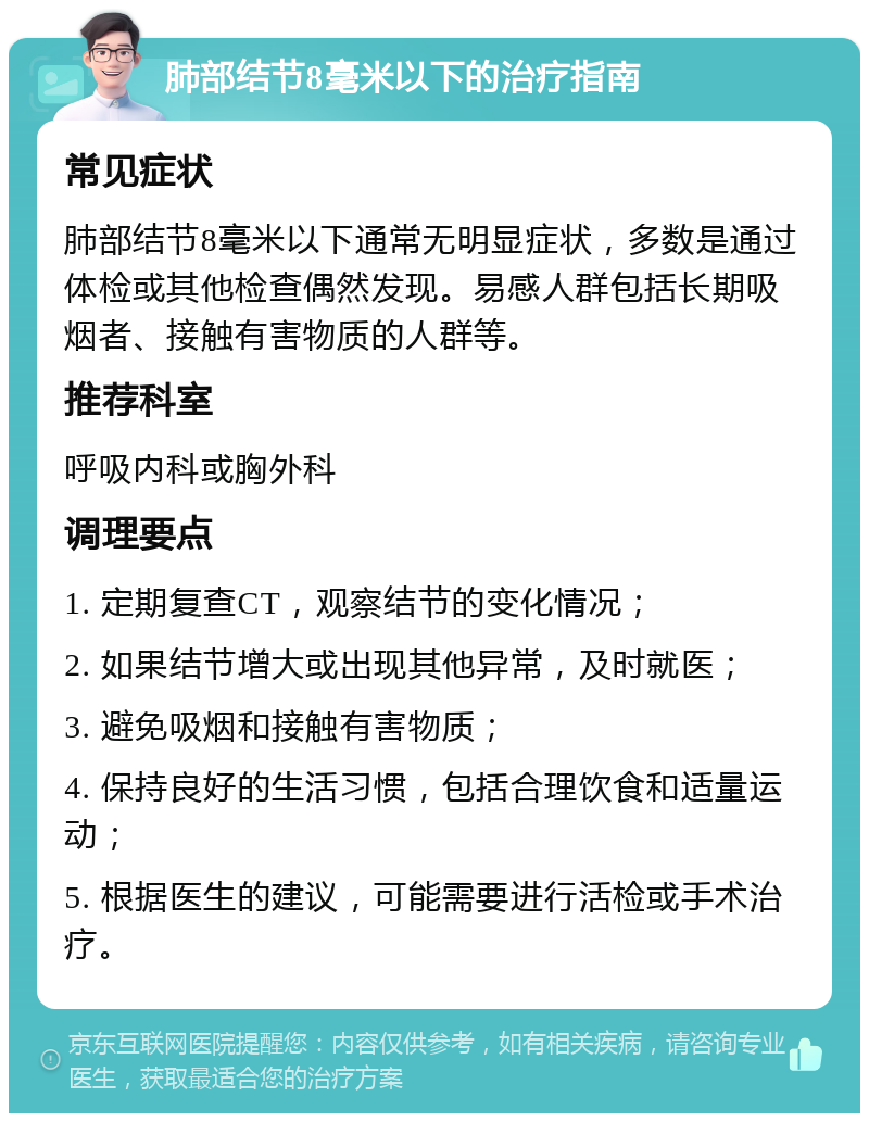 肺部结节8毫米以下的治疗指南 常见症状 肺部结节8毫米以下通常无明显症状，多数是通过体检或其他检查偶然发现。易感人群包括长期吸烟者、接触有害物质的人群等。 推荐科室 呼吸内科或胸外科 调理要点 1. 定期复查CT，观察结节的变化情况； 2. 如果结节增大或出现其他异常，及时就医； 3. 避免吸烟和接触有害物质； 4. 保持良好的生活习惯，包括合理饮食和适量运动； 5. 根据医生的建议，可能需要进行活检或手术治疗。