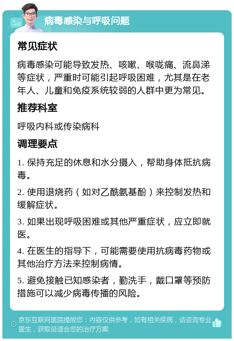 病毒感染与呼吸问题 常见症状 病毒感染可能导致发热、咳嗽、喉咙痛、流鼻涕等症状，严重时可能引起呼吸困难，尤其是在老年人、儿童和免疫系统较弱的人群中更为常见。 推荐科室 呼吸内科或传染病科 调理要点 1. 保持充足的休息和水分摄入，帮助身体抵抗病毒。 2. 使用退烧药（如对乙酰氨基酚）来控制发热和缓解症状。 3. 如果出现呼吸困难或其他严重症状，应立即就医。 4. 在医生的指导下，可能需要使用抗病毒药物或其他治疗方法来控制病情。 5. 避免接触已知感染者，勤洗手，戴口罩等预防措施可以减少病毒传播的风险。