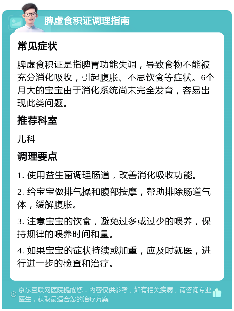 脾虚食积证调理指南 常见症状 脾虚食积证是指脾胃功能失调，导致食物不能被充分消化吸收，引起腹胀、不思饮食等症状。6个月大的宝宝由于消化系统尚未完全发育，容易出现此类问题。 推荐科室 儿科 调理要点 1. 使用益生菌调理肠道，改善消化吸收功能。 2. 给宝宝做排气操和腹部按摩，帮助排除肠道气体，缓解腹胀。 3. 注意宝宝的饮食，避免过多或过少的喂养，保持规律的喂养时间和量。 4. 如果宝宝的症状持续或加重，应及时就医，进行进一步的检查和治疗。