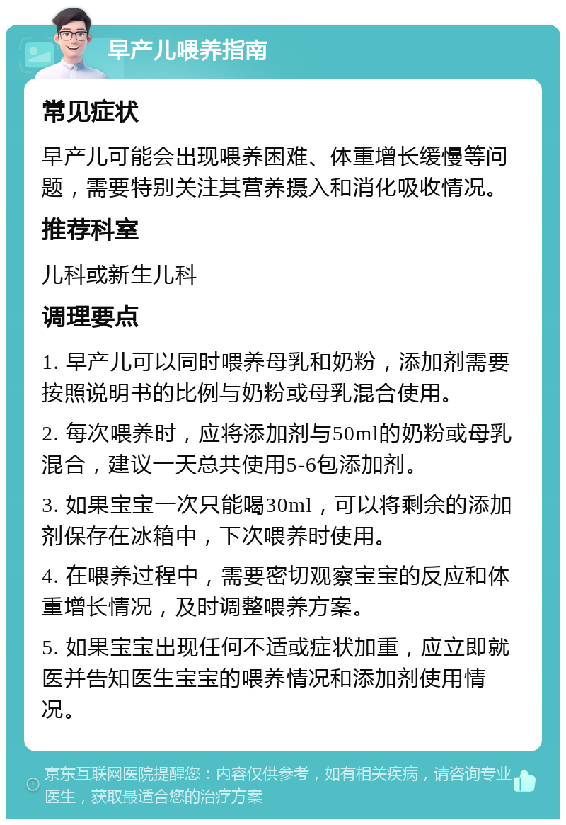 早产儿喂养指南 常见症状 早产儿可能会出现喂养困难、体重增长缓慢等问题，需要特别关注其营养摄入和消化吸收情况。 推荐科室 儿科或新生儿科 调理要点 1. 早产儿可以同时喂养母乳和奶粉，添加剂需要按照说明书的比例与奶粉或母乳混合使用。 2. 每次喂养时，应将添加剂与50ml的奶粉或母乳混合，建议一天总共使用5-6包添加剂。 3. 如果宝宝一次只能喝30ml，可以将剩余的添加剂保存在冰箱中，下次喂养时使用。 4. 在喂养过程中，需要密切观察宝宝的反应和体重增长情况，及时调整喂养方案。 5. 如果宝宝出现任何不适或症状加重，应立即就医并告知医生宝宝的喂养情况和添加剂使用情况。