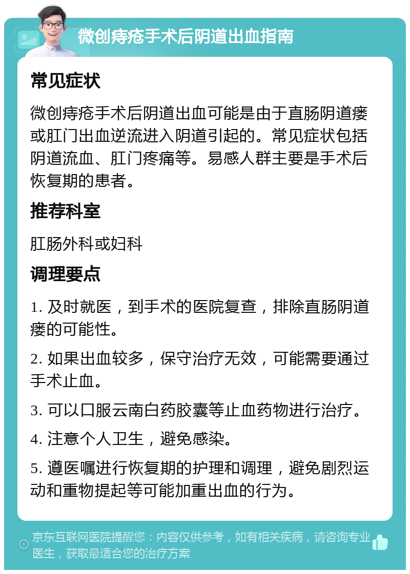 微创痔疮手术后阴道出血指南 常见症状 微创痔疮手术后阴道出血可能是由于直肠阴道瘘或肛门出血逆流进入阴道引起的。常见症状包括阴道流血、肛门疼痛等。易感人群主要是手术后恢复期的患者。 推荐科室 肛肠外科或妇科 调理要点 1. 及时就医，到手术的医院复查，排除直肠阴道瘘的可能性。 2. 如果出血较多，保守治疗无效，可能需要通过手术止血。 3. 可以口服云南白药胶囊等止血药物进行治疗。 4. 注意个人卫生，避免感染。 5. 遵医嘱进行恢复期的护理和调理，避免剧烈运动和重物提起等可能加重出血的行为。