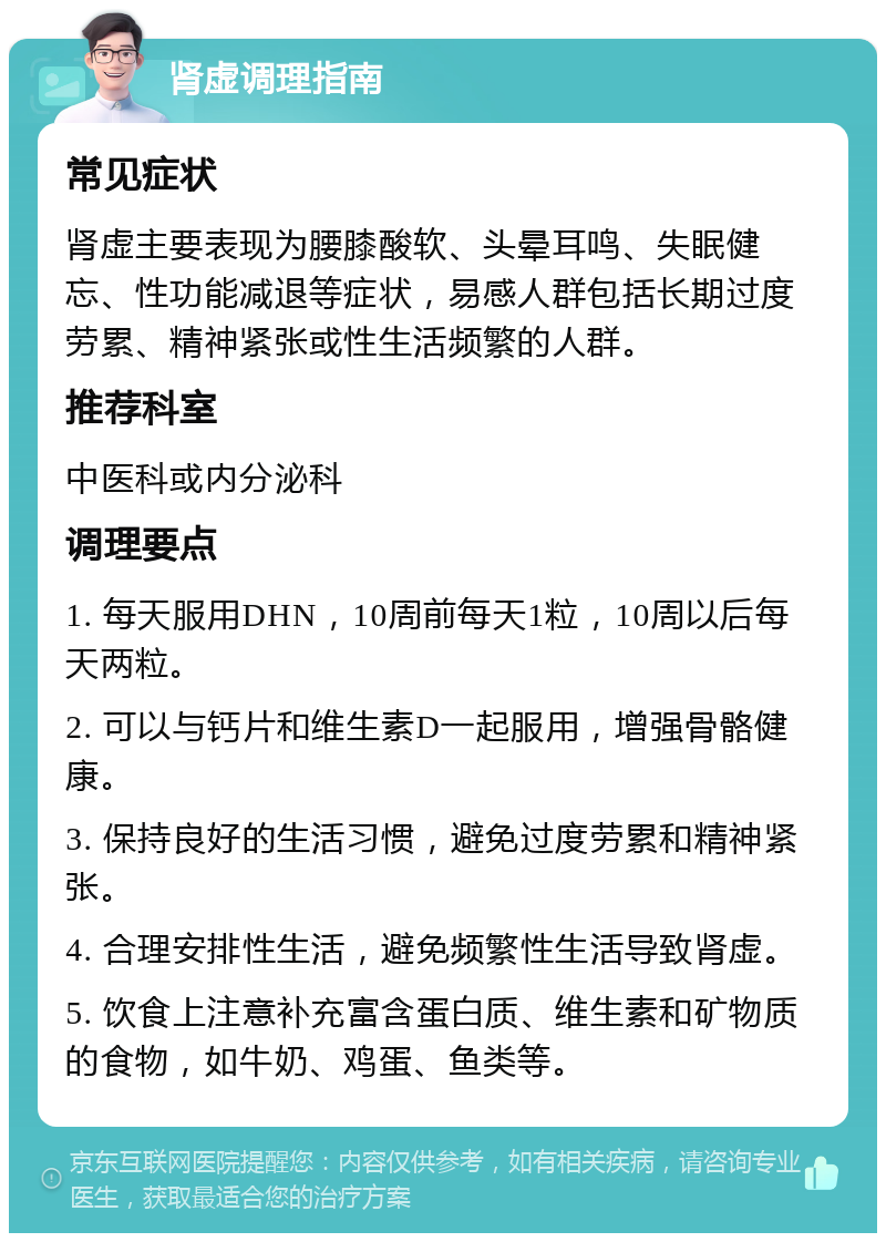 肾虚调理指南 常见症状 肾虚主要表现为腰膝酸软、头晕耳鸣、失眠健忘、性功能减退等症状，易感人群包括长期过度劳累、精神紧张或性生活频繁的人群。 推荐科室 中医科或内分泌科 调理要点 1. 每天服用DHN，10周前每天1粒，10周以后每天两粒。 2. 可以与钙片和维生素D一起服用，增强骨骼健康。 3. 保持良好的生活习惯，避免过度劳累和精神紧张。 4. 合理安排性生活，避免频繁性生活导致肾虚。 5. 饮食上注意补充富含蛋白质、维生素和矿物质的食物，如牛奶、鸡蛋、鱼类等。