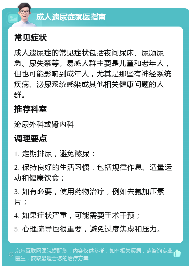 成人遗尿症就医指南 常见症状 成人遗尿症的常见症状包括夜间尿床、尿频尿急、尿失禁等。易感人群主要是儿童和老年人，但也可能影响到成年人，尤其是那些有神经系统疾病、泌尿系统感染或其他相关健康问题的人群。 推荐科室 泌尿外科或肾内科 调理要点 1. 定期排尿，避免憋尿； 2. 保持良好的生活习惯，包括规律作息、适量运动和健康饮食； 3. 如有必要，使用药物治疗，例如去氨加压素片； 4. 如果症状严重，可能需要手术干预； 5. 心理疏导也很重要，避免过度焦虑和压力。