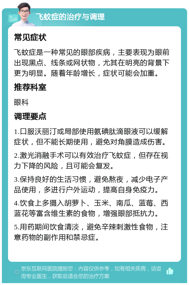 飞蚊症的治疗与调理 常见症状 飞蚊症是一种常见的眼部疾病，主要表现为眼前出现黑点、线条或网状物，尤其在明亮的背景下更为明显。随着年龄增长，症状可能会加重。 推荐科室 眼科 调理要点 1.口服沃丽汀或局部使用氨碘肽滴眼液可以缓解症状，但不能长期使用，避免对角膜造成伤害。 2.激光消融手术可以有效治疗飞蚊症，但存在视力下降的风险，且可能会复发。 3.保持良好的生活习惯，避免熬夜，减少电子产品使用，多进行户外运动，提高自身免疫力。 4.饮食上多摄入胡萝卜、玉米、南瓜、蓝莓、西蓝花等富含维生素的食物，增强眼部抵抗力。 5.用药期间饮食清淡，避免辛辣刺激性食物，注意药物的副作用和禁忌症。