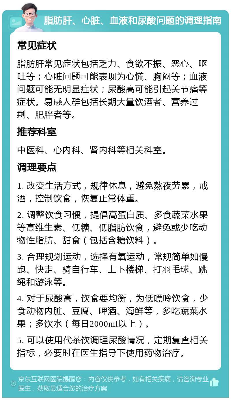 脂肪肝、心脏、血液和尿酸问题的调理指南 常见症状 脂肪肝常见症状包括乏力、食欲不振、恶心、呕吐等；心脏问题可能表现为心慌、胸闷等；血液问题可能无明显症状；尿酸高可能引起关节痛等症状。易感人群包括长期大量饮酒者、营养过剩、肥胖者等。 推荐科室 中医科、心内科、肾内科等相关科室。 调理要点 1. 改变生活方式，规律休息，避免熬夜劳累，戒酒，控制饮食，恢复正常体重。 2. 调整饮食习惯，提倡高蛋白质、多食蔬菜水果等高维生素、低糖、低脂肪饮食，避免或少吃动物性脂肪、甜食（包括含糖饮料）。 3. 合理规划运动，选择有氧运动，常规简单如慢跑、快走、骑自行车、上下楼梯、打羽毛球、跳绳和游泳等。 4. 对于尿酸高，饮食要均衡，为低嘌呤饮食，少食动物内脏、豆腐、啤酒、海鲜等，多吃蔬菜水果；多饮水（每日2000ml以上）。 5. 可以使用代茶饮调理尿酸情况，定期复查相关指标，必要时在医生指导下使用药物治疗。