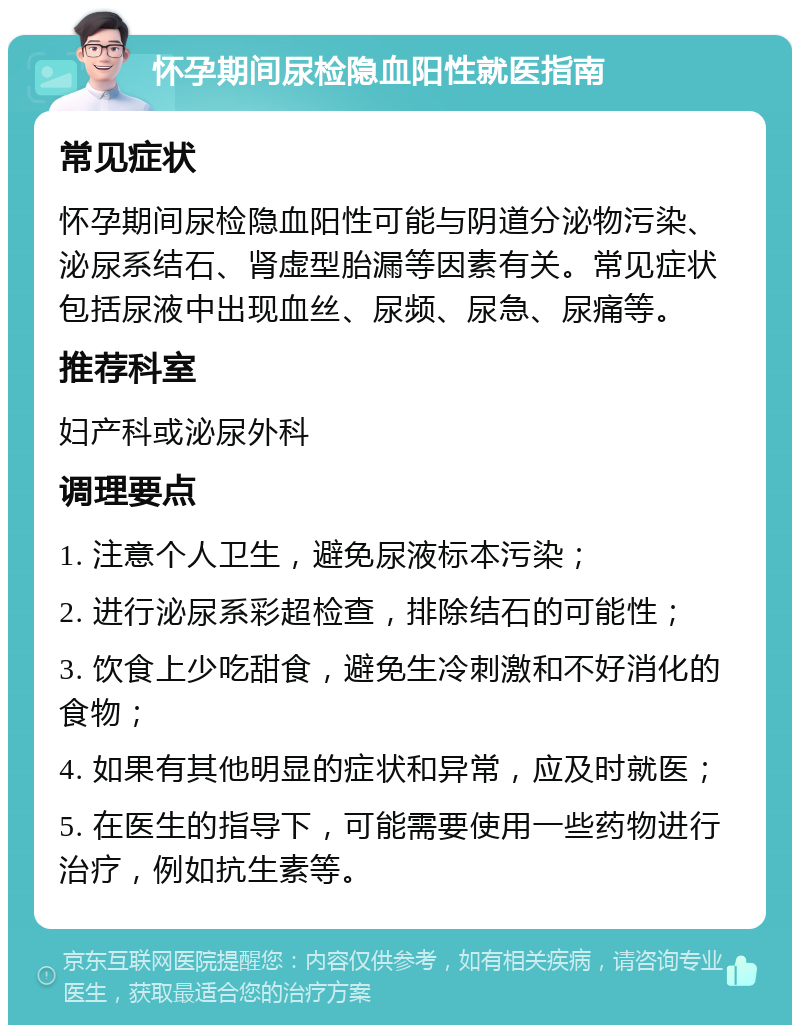 怀孕期间尿检隐血阳性就医指南 常见症状 怀孕期间尿检隐血阳性可能与阴道分泌物污染、泌尿系结石、肾虚型胎漏等因素有关。常见症状包括尿液中出现血丝、尿频、尿急、尿痛等。 推荐科室 妇产科或泌尿外科 调理要点 1. 注意个人卫生，避免尿液标本污染； 2. 进行泌尿系彩超检查，排除结石的可能性； 3. 饮食上少吃甜食，避免生冷刺激和不好消化的食物； 4. 如果有其他明显的症状和异常，应及时就医； 5. 在医生的指导下，可能需要使用一些药物进行治疗，例如抗生素等。