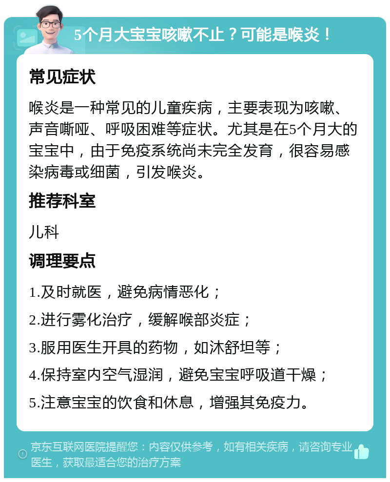 5个月大宝宝咳嗽不止？可能是喉炎！ 常见症状 喉炎是一种常见的儿童疾病，主要表现为咳嗽、声音嘶哑、呼吸困难等症状。尤其是在5个月大的宝宝中，由于免疫系统尚未完全发育，很容易感染病毒或细菌，引发喉炎。 推荐科室 儿科 调理要点 1.及时就医，避免病情恶化； 2.进行雾化治疗，缓解喉部炎症； 3.服用医生开具的药物，如沐舒坦等； 4.保持室内空气湿润，避免宝宝呼吸道干燥； 5.注意宝宝的饮食和休息，增强其免疫力。