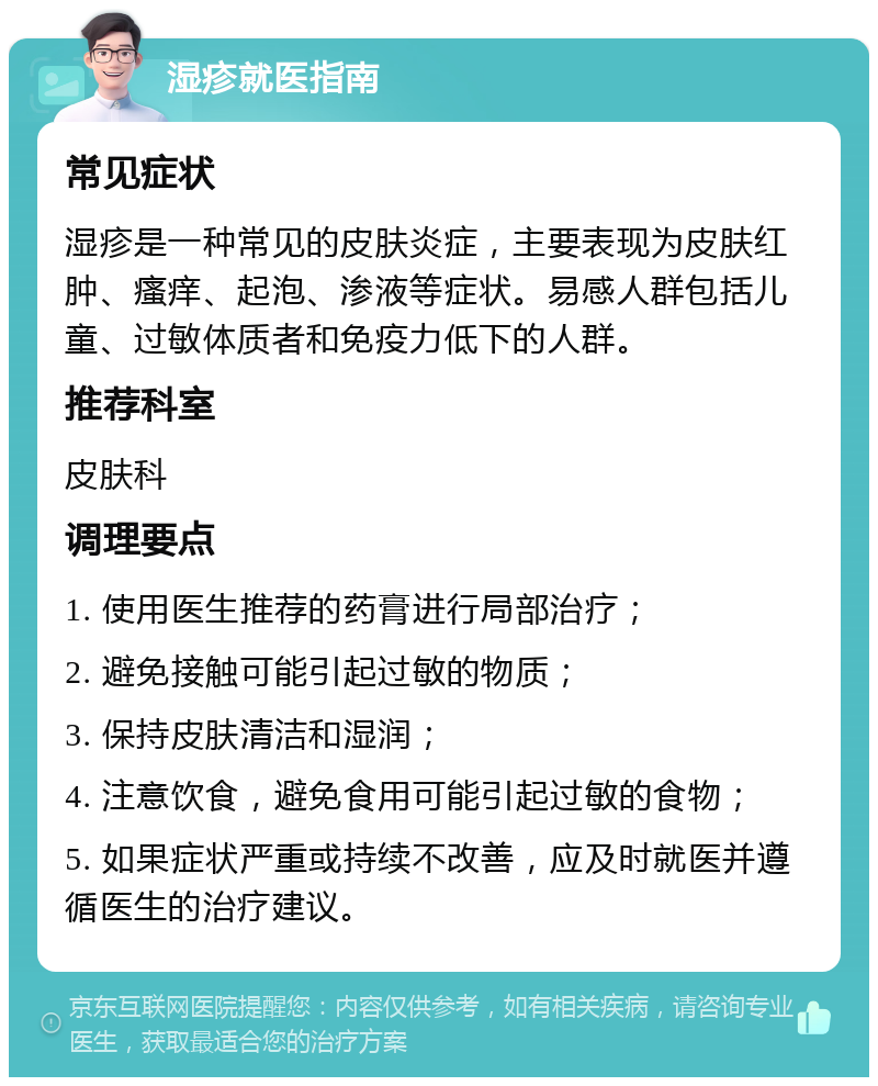 湿疹就医指南 常见症状 湿疹是一种常见的皮肤炎症，主要表现为皮肤红肿、瘙痒、起泡、渗液等症状。易感人群包括儿童、过敏体质者和免疫力低下的人群。 推荐科室 皮肤科 调理要点 1. 使用医生推荐的药膏进行局部治疗； 2. 避免接触可能引起过敏的物质； 3. 保持皮肤清洁和湿润； 4. 注意饮食，避免食用可能引起过敏的食物； 5. 如果症状严重或持续不改善，应及时就医并遵循医生的治疗建议。