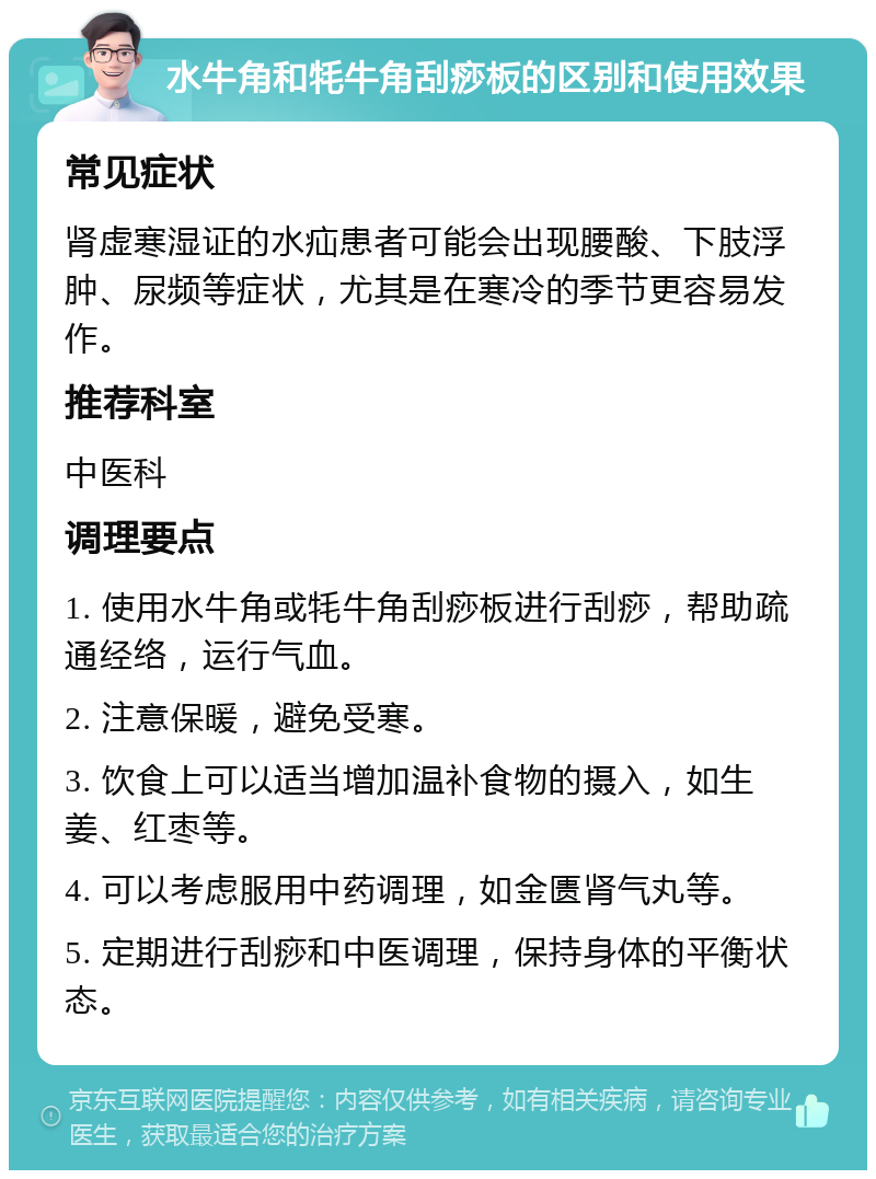 水牛角和牦牛角刮痧板的区别和使用效果 常见症状 肾虚寒湿证的水疝患者可能会出现腰酸、下肢浮肿、尿频等症状，尤其是在寒冷的季节更容易发作。 推荐科室 中医科 调理要点 1. 使用水牛角或牦牛角刮痧板进行刮痧，帮助疏通经络，运行气血。 2. 注意保暖，避免受寒。 3. 饮食上可以适当增加温补食物的摄入，如生姜、红枣等。 4. 可以考虑服用中药调理，如金匮肾气丸等。 5. 定期进行刮痧和中医调理，保持身体的平衡状态。