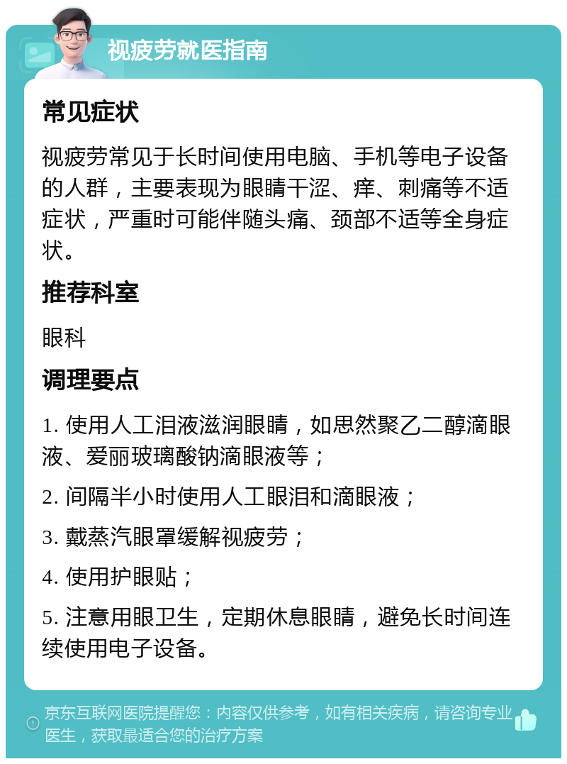 视疲劳就医指南 常见症状 视疲劳常见于长时间使用电脑、手机等电子设备的人群，主要表现为眼睛干涩、痒、刺痛等不适症状，严重时可能伴随头痛、颈部不适等全身症状。 推荐科室 眼科 调理要点 1. 使用人工泪液滋润眼睛，如思然聚乙二醇滴眼液、爱丽玻璃酸钠滴眼液等； 2. 间隔半小时使用人工眼泪和滴眼液； 3. 戴蒸汽眼罩缓解视疲劳； 4. 使用护眼贴； 5. 注意用眼卫生，定期休息眼睛，避免长时间连续使用电子设备。