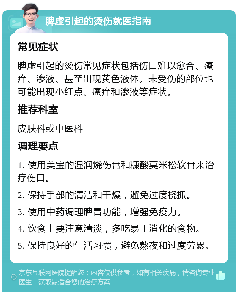 脾虚引起的烫伤就医指南 常见症状 脾虚引起的烫伤常见症状包括伤口难以愈合、瘙痒、渗液、甚至出现黄色液体。未受伤的部位也可能出现小红点、瘙痒和渗液等症状。 推荐科室 皮肤科或中医科 调理要点 1. 使用美宝的湿润烧伤膏和糠酸莫米松软膏来治疗伤口。 2. 保持手部的清洁和干燥，避免过度挠抓。 3. 使用中药调理脾胃功能，增强免疫力。 4. 饮食上要注意清淡，多吃易于消化的食物。 5. 保持良好的生活习惯，避免熬夜和过度劳累。