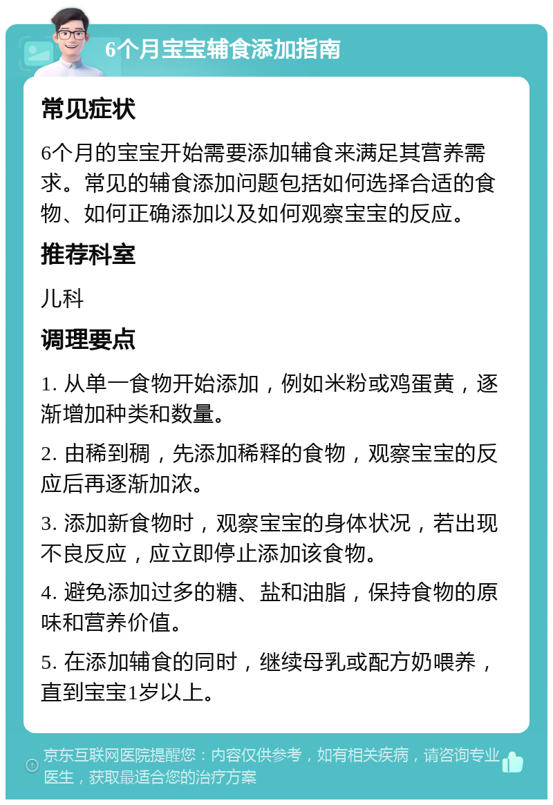 6个月宝宝辅食添加指南 常见症状 6个月的宝宝开始需要添加辅食来满足其营养需求。常见的辅食添加问题包括如何选择合适的食物、如何正确添加以及如何观察宝宝的反应。 推荐科室 儿科 调理要点 1. 从单一食物开始添加，例如米粉或鸡蛋黄，逐渐增加种类和数量。 2. 由稀到稠，先添加稀释的食物，观察宝宝的反应后再逐渐加浓。 3. 添加新食物时，观察宝宝的身体状况，若出现不良反应，应立即停止添加该食物。 4. 避免添加过多的糖、盐和油脂，保持食物的原味和营养价值。 5. 在添加辅食的同时，继续母乳或配方奶喂养，直到宝宝1岁以上。