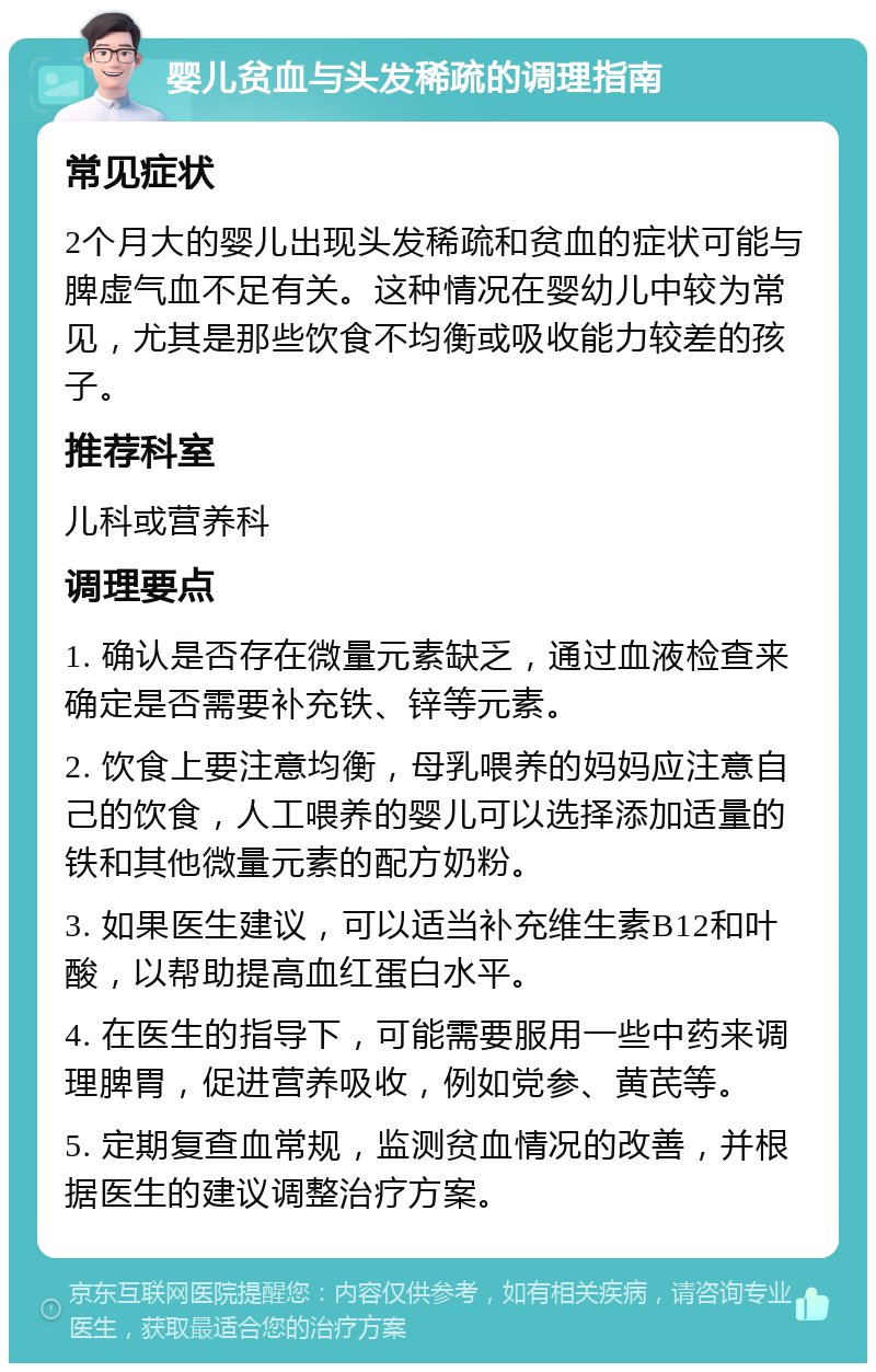 婴儿贫血与头发稀疏的调理指南 常见症状 2个月大的婴儿出现头发稀疏和贫血的症状可能与脾虚气血不足有关。这种情况在婴幼儿中较为常见，尤其是那些饮食不均衡或吸收能力较差的孩子。 推荐科室 儿科或营养科 调理要点 1. 确认是否存在微量元素缺乏，通过血液检查来确定是否需要补充铁、锌等元素。 2. 饮食上要注意均衡，母乳喂养的妈妈应注意自己的饮食，人工喂养的婴儿可以选择添加适量的铁和其他微量元素的配方奶粉。 3. 如果医生建议，可以适当补充维生素B12和叶酸，以帮助提高血红蛋白水平。 4. 在医生的指导下，可能需要服用一些中药来调理脾胃，促进营养吸收，例如党参、黄芪等。 5. 定期复查血常规，监测贫血情况的改善，并根据医生的建议调整治疗方案。