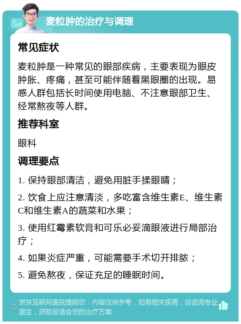 麦粒肿的治疗与调理 常见症状 麦粒肿是一种常见的眼部疾病，主要表现为眼皮肿胀、疼痛，甚至可能伴随着黑眼圈的出现。易感人群包括长时间使用电脑、不注意眼部卫生、经常熬夜等人群。 推荐科室 眼科 调理要点 1. 保持眼部清洁，避免用脏手揉眼睛； 2. 饮食上应注意清淡，多吃富含维生素E、维生素C和维生素A的蔬菜和水果； 3. 使用红霉素软膏和可乐必妥滴眼液进行局部治疗； 4. 如果炎症严重，可能需要手术切开排脓； 5. 避免熬夜，保证充足的睡眠时间。