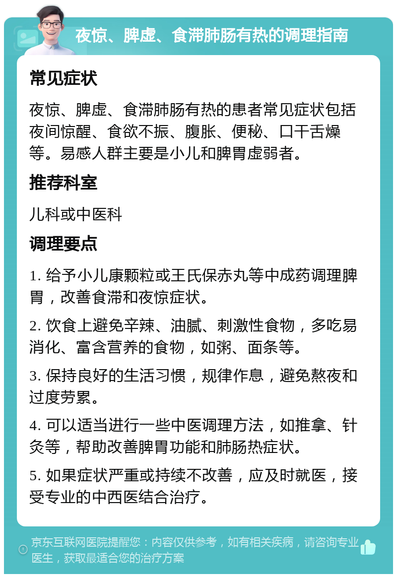 夜惊、脾虚、食滞肺肠有热的调理指南 常见症状 夜惊、脾虚、食滞肺肠有热的患者常见症状包括夜间惊醒、食欲不振、腹胀、便秘、口干舌燥等。易感人群主要是小儿和脾胃虚弱者。 推荐科室 儿科或中医科 调理要点 1. 给予小儿康颗粒或王氏保赤丸等中成药调理脾胃，改善食滞和夜惊症状。 2. 饮食上避免辛辣、油腻、刺激性食物，多吃易消化、富含营养的食物，如粥、面条等。 3. 保持良好的生活习惯，规律作息，避免熬夜和过度劳累。 4. 可以适当进行一些中医调理方法，如推拿、针灸等，帮助改善脾胃功能和肺肠热症状。 5. 如果症状严重或持续不改善，应及时就医，接受专业的中西医结合治疗。