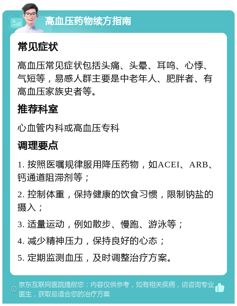 高血压药物续方指南 常见症状 高血压常见症状包括头痛、头晕、耳鸣、心悸、气短等，易感人群主要是中老年人、肥胖者、有高血压家族史者等。 推荐科室 心血管内科或高血压专科 调理要点 1. 按照医嘱规律服用降压药物，如ACEI、ARB、钙通道阻滞剂等； 2. 控制体重，保持健康的饮食习惯，限制钠盐的摄入； 3. 适量运动，例如散步、慢跑、游泳等； 4. 减少精神压力，保持良好的心态； 5. 定期监测血压，及时调整治疗方案。