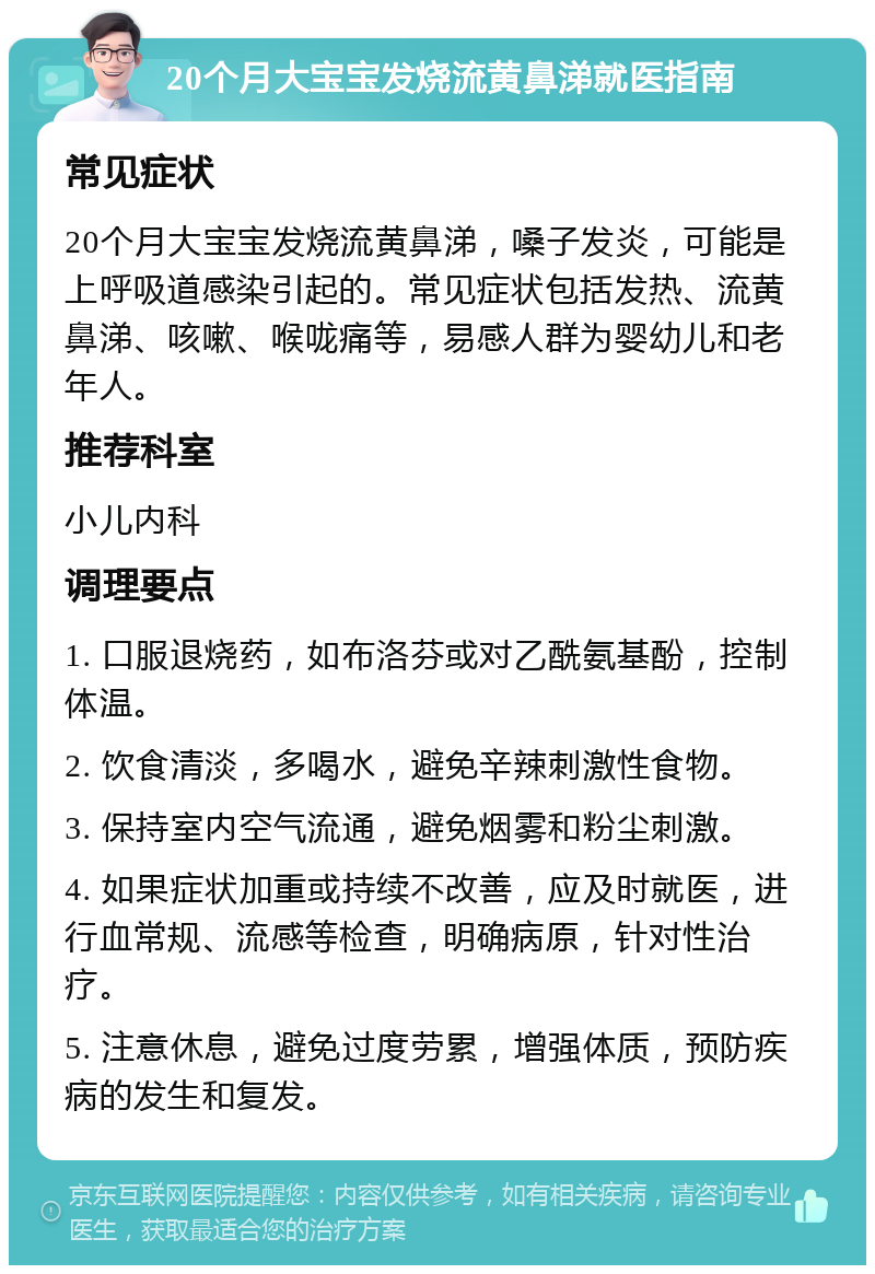 20个月大宝宝发烧流黄鼻涕就医指南 常见症状 20个月大宝宝发烧流黄鼻涕，嗓子发炎，可能是上呼吸道感染引起的。常见症状包括发热、流黄鼻涕、咳嗽、喉咙痛等，易感人群为婴幼儿和老年人。 推荐科室 小儿内科 调理要点 1. 口服退烧药，如布洛芬或对乙酰氨基酚，控制体温。 2. 饮食清淡，多喝水，避免辛辣刺激性食物。 3. 保持室内空气流通，避免烟雾和粉尘刺激。 4. 如果症状加重或持续不改善，应及时就医，进行血常规、流感等检查，明确病原，针对性治疗。 5. 注意休息，避免过度劳累，增强体质，预防疾病的发生和复发。