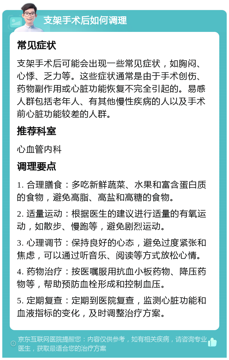 支架手术后如何调理 常见症状 支架手术后可能会出现一些常见症状，如胸闷、心悸、乏力等。这些症状通常是由于手术创伤、药物副作用或心脏功能恢复不完全引起的。易感人群包括老年人、有其他慢性疾病的人以及手术前心脏功能较差的人群。 推荐科室 心血管内科 调理要点 1. 合理膳食：多吃新鲜蔬菜、水果和富含蛋白质的食物，避免高脂、高盐和高糖的食物。 2. 适量运动：根据医生的建议进行适量的有氧运动，如散步、慢跑等，避免剧烈运动。 3. 心理调节：保持良好的心态，避免过度紧张和焦虑，可以通过听音乐、阅读等方式放松心情。 4. 药物治疗：按医嘱服用抗血小板药物、降压药物等，帮助预防血栓形成和控制血压。 5. 定期复查：定期到医院复查，监测心脏功能和血液指标的变化，及时调整治疗方案。