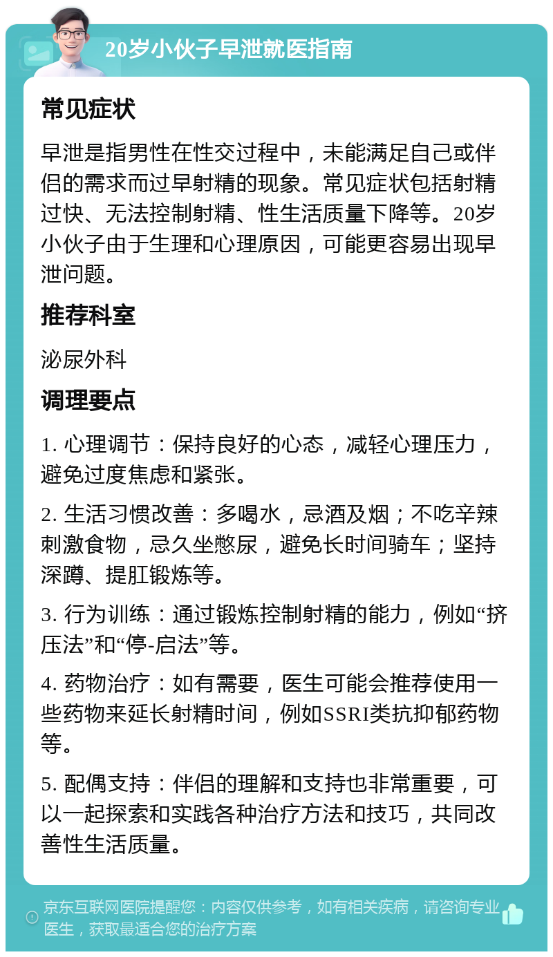 20岁小伙子早泄就医指南 常见症状 早泄是指男性在性交过程中，未能满足自己或伴侣的需求而过早射精的现象。常见症状包括射精过快、无法控制射精、性生活质量下降等。20岁小伙子由于生理和心理原因，可能更容易出现早泄问题。 推荐科室 泌尿外科 调理要点 1. 心理调节：保持良好的心态，减轻心理压力，避免过度焦虑和紧张。 2. 生活习惯改善：多喝水，忌酒及烟；不吃辛辣刺激食物，忌久坐憋尿，避免长时间骑车；坚持深蹲、提肛锻炼等。 3. 行为训练：通过锻炼控制射精的能力，例如“挤压法”和“停-启法”等。 4. 药物治疗：如有需要，医生可能会推荐使用一些药物来延长射精时间，例如SSRI类抗抑郁药物等。 5. 配偶支持：伴侣的理解和支持也非常重要，可以一起探索和实践各种治疗方法和技巧，共同改善性生活质量。