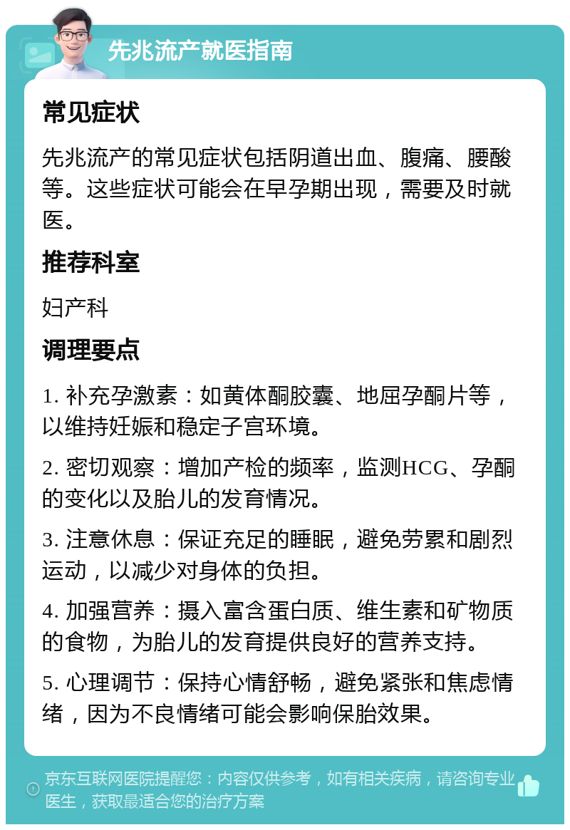 先兆流产就医指南 常见症状 先兆流产的常见症状包括阴道出血、腹痛、腰酸等。这些症状可能会在早孕期出现，需要及时就医。 推荐科室 妇产科 调理要点 1. 补充孕激素：如黄体酮胶囊、地屈孕酮片等，以维持妊娠和稳定子宫环境。 2. 密切观察：增加产检的频率，监测HCG、孕酮的变化以及胎儿的发育情况。 3. 注意休息：保证充足的睡眠，避免劳累和剧烈运动，以减少对身体的负担。 4. 加强营养：摄入富含蛋白质、维生素和矿物质的食物，为胎儿的发育提供良好的营养支持。 5. 心理调节：保持心情舒畅，避免紧张和焦虑情绪，因为不良情绪可能会影响保胎效果。