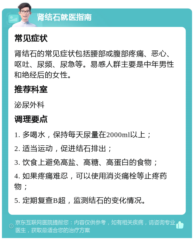 肾结石就医指南 常见症状 肾结石的常见症状包括腰部或腹部疼痛、恶心、呕吐、尿频、尿急等。易感人群主要是中年男性和绝经后的女性。 推荐科室 泌尿外科 调理要点 1. 多喝水，保持每天尿量在2000ml以上； 2. 适当运动，促进结石排出； 3. 饮食上避免高盐、高糖、高蛋白的食物； 4. 如果疼痛难忍，可以使用消炎痛栓等止疼药物； 5. 定期复查B超，监测结石的变化情况。