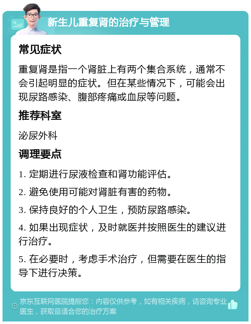 新生儿重复肾的治疗与管理 常见症状 重复肾是指一个肾脏上有两个集合系统，通常不会引起明显的症状。但在某些情况下，可能会出现尿路感染、腹部疼痛或血尿等问题。 推荐科室 泌尿外科 调理要点 1. 定期进行尿液检查和肾功能评估。 2. 避免使用可能对肾脏有害的药物。 3. 保持良好的个人卫生，预防尿路感染。 4. 如果出现症状，及时就医并按照医生的建议进行治疗。 5. 在必要时，考虑手术治疗，但需要在医生的指导下进行决策。