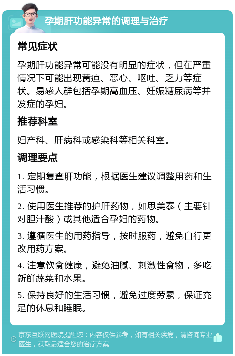 孕期肝功能异常的调理与治疗 常见症状 孕期肝功能异常可能没有明显的症状，但在严重情况下可能出现黄疸、恶心、呕吐、乏力等症状。易感人群包括孕期高血压、妊娠糖尿病等并发症的孕妇。 推荐科室 妇产科、肝病科或感染科等相关科室。 调理要点 1. 定期复查肝功能，根据医生建议调整用药和生活习惯。 2. 使用医生推荐的护肝药物，如思美泰（主要针对胆汁酸）或其他适合孕妇的药物。 3. 遵循医生的用药指导，按时服药，避免自行更改用药方案。 4. 注意饮食健康，避免油腻、刺激性食物，多吃新鲜蔬菜和水果。 5. 保持良好的生活习惯，避免过度劳累，保证充足的休息和睡眠。