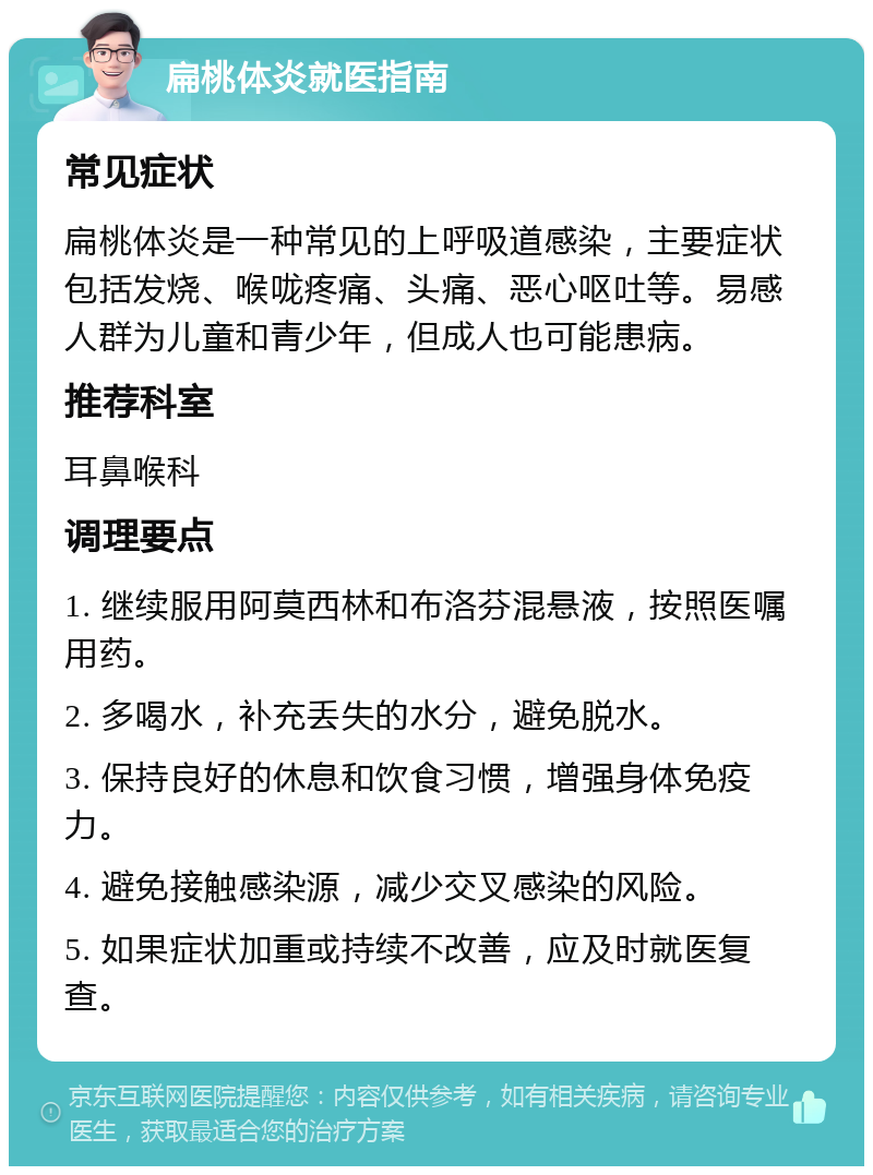 扁桃体炎就医指南 常见症状 扁桃体炎是一种常见的上呼吸道感染，主要症状包括发烧、喉咙疼痛、头痛、恶心呕吐等。易感人群为儿童和青少年，但成人也可能患病。 推荐科室 耳鼻喉科 调理要点 1. 继续服用阿莫西林和布洛芬混悬液，按照医嘱用药。 2. 多喝水，补充丢失的水分，避免脱水。 3. 保持良好的休息和饮食习惯，增强身体免疫力。 4. 避免接触感染源，减少交叉感染的风险。 5. 如果症状加重或持续不改善，应及时就医复查。