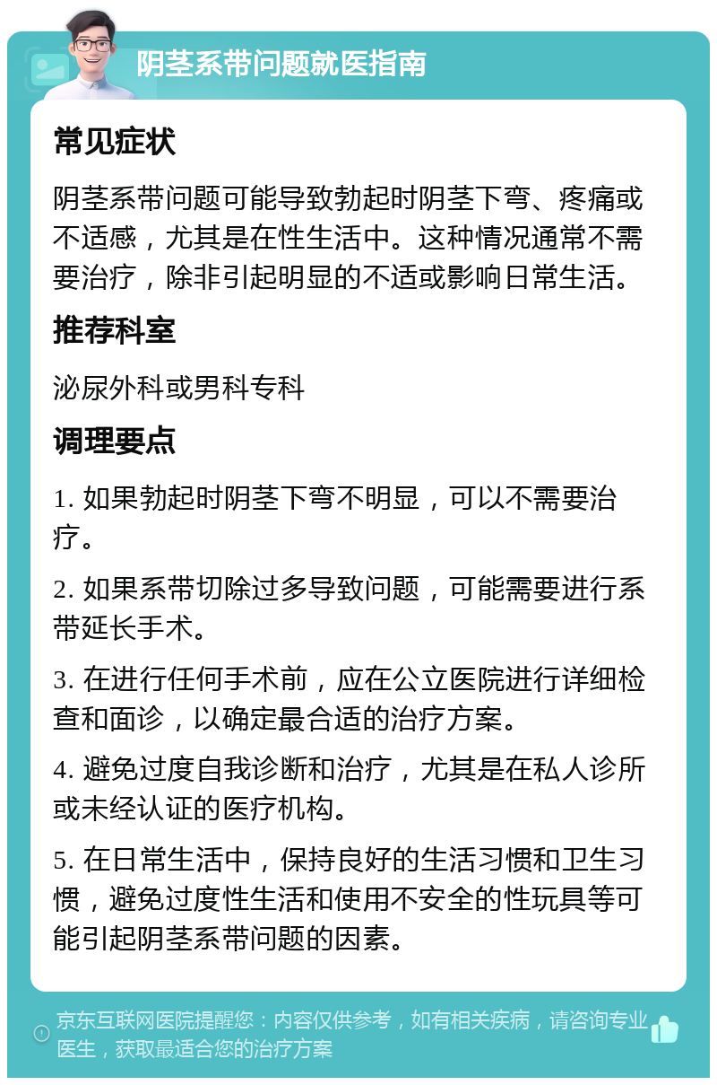 阴茎系带问题就医指南 常见症状 阴茎系带问题可能导致勃起时阴茎下弯、疼痛或不适感，尤其是在性生活中。这种情况通常不需要治疗，除非引起明显的不适或影响日常生活。 推荐科室 泌尿外科或男科专科 调理要点 1. 如果勃起时阴茎下弯不明显，可以不需要治疗。 2. 如果系带切除过多导致问题，可能需要进行系带延长手术。 3. 在进行任何手术前，应在公立医院进行详细检查和面诊，以确定最合适的治疗方案。 4. 避免过度自我诊断和治疗，尤其是在私人诊所或未经认证的医疗机构。 5. 在日常生活中，保持良好的生活习惯和卫生习惯，避免过度性生活和使用不安全的性玩具等可能引起阴茎系带问题的因素。