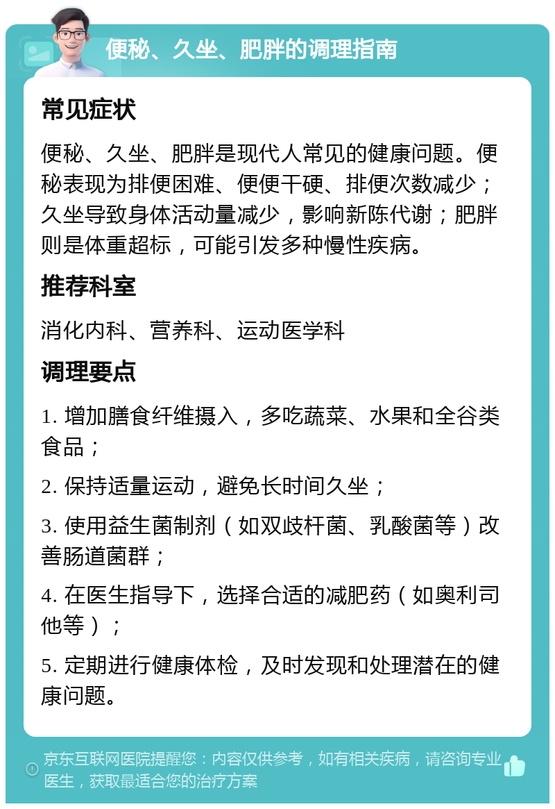 便秘、久坐、肥胖的调理指南 常见症状 便秘、久坐、肥胖是现代人常见的健康问题。便秘表现为排便困难、便便干硬、排便次数减少；久坐导致身体活动量减少，影响新陈代谢；肥胖则是体重超标，可能引发多种慢性疾病。 推荐科室 消化内科、营养科、运动医学科 调理要点 1. 增加膳食纤维摄入，多吃蔬菜、水果和全谷类食品； 2. 保持适量运动，避免长时间久坐； 3. 使用益生菌制剂（如双歧杆菌、乳酸菌等）改善肠道菌群； 4. 在医生指导下，选择合适的减肥药（如奥利司他等）； 5. 定期进行健康体检，及时发现和处理潜在的健康问题。