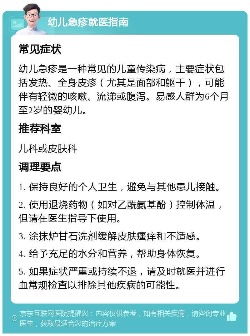 幼儿急疹就医指南 常见症状 幼儿急疹是一种常见的儿童传染病，主要症状包括发热、全身皮疹（尤其是面部和躯干），可能伴有轻微的咳嗽、流涕或腹泻。易感人群为6个月至2岁的婴幼儿。 推荐科室 儿科或皮肤科 调理要点 1. 保持良好的个人卫生，避免与其他患儿接触。 2. 使用退烧药物（如对乙酰氨基酚）控制体温，但请在医生指导下使用。 3. 涂抹炉甘石洗剂缓解皮肤瘙痒和不适感。 4. 给予充足的水分和营养，帮助身体恢复。 5. 如果症状严重或持续不退，请及时就医并进行血常规检查以排除其他疾病的可能性。