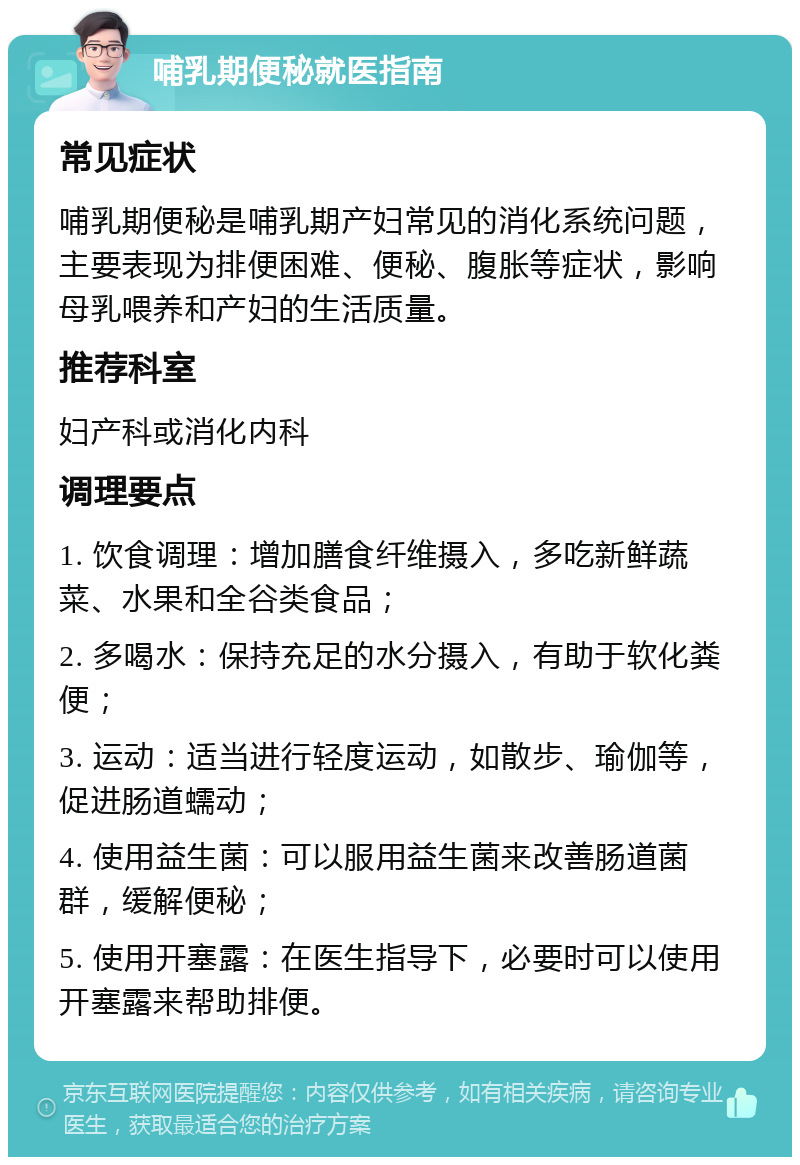 哺乳期便秘就医指南 常见症状 哺乳期便秘是哺乳期产妇常见的消化系统问题，主要表现为排便困难、便秘、腹胀等症状，影响母乳喂养和产妇的生活质量。 推荐科室 妇产科或消化内科 调理要点 1. 饮食调理：增加膳食纤维摄入，多吃新鲜蔬菜、水果和全谷类食品； 2. 多喝水：保持充足的水分摄入，有助于软化粪便； 3. 运动：适当进行轻度运动，如散步、瑜伽等，促进肠道蠕动； 4. 使用益生菌：可以服用益生菌来改善肠道菌群，缓解便秘； 5. 使用开塞露：在医生指导下，必要时可以使用开塞露来帮助排便。