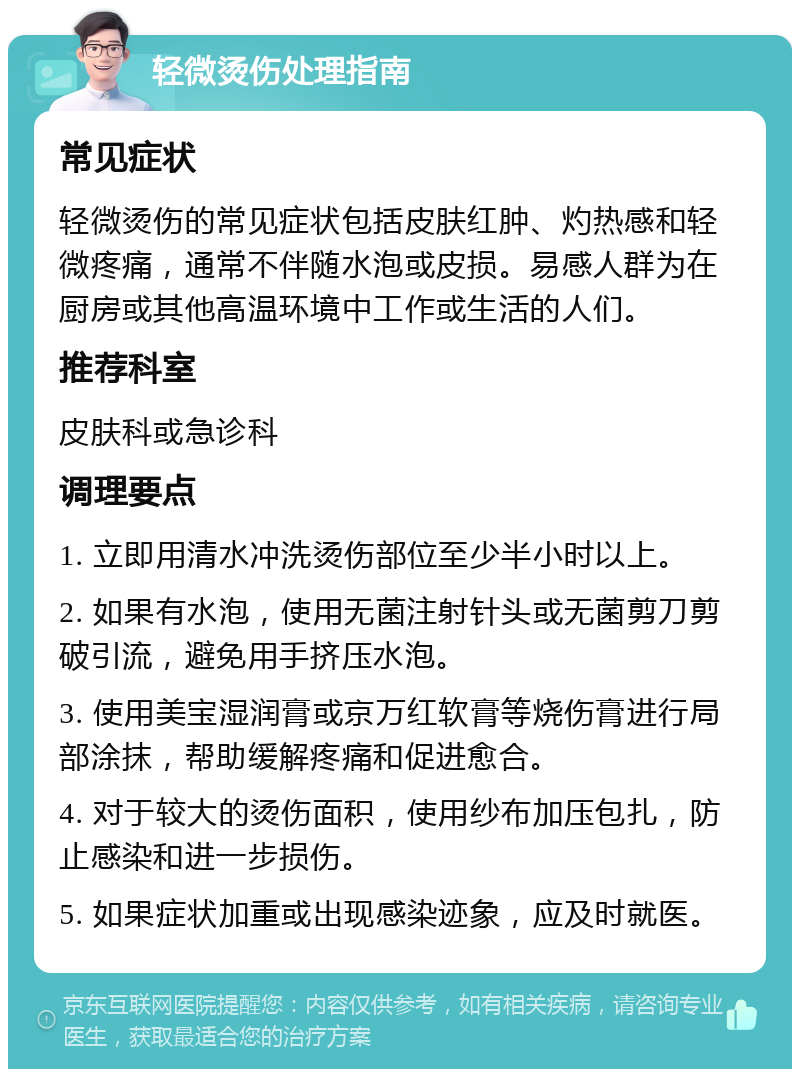 轻微烫伤处理指南 常见症状 轻微烫伤的常见症状包括皮肤红肿、灼热感和轻微疼痛，通常不伴随水泡或皮损。易感人群为在厨房或其他高温环境中工作或生活的人们。 推荐科室 皮肤科或急诊科 调理要点 1. 立即用清水冲洗烫伤部位至少半小时以上。 2. 如果有水泡，使用无菌注射针头或无菌剪刀剪破引流，避免用手挤压水泡。 3. 使用美宝湿润膏或京万红软膏等烧伤膏进行局部涂抹，帮助缓解疼痛和促进愈合。 4. 对于较大的烫伤面积，使用纱布加压包扎，防止感染和进一步损伤。 5. 如果症状加重或出现感染迹象，应及时就医。