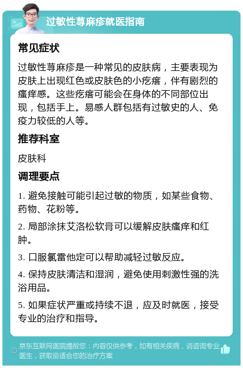 过敏性荨麻疹就医指南 常见症状 过敏性荨麻疹是一种常见的皮肤病，主要表现为皮肤上出现红色或皮肤色的小疙瘩，伴有剧烈的瘙痒感。这些疙瘩可能会在身体的不同部位出现，包括手上。易感人群包括有过敏史的人、免疫力较低的人等。 推荐科室 皮肤科 调理要点 1. 避免接触可能引起过敏的物质，如某些食物、药物、花粉等。 2. 局部涂抹艾洛松软膏可以缓解皮肤瘙痒和红肿。 3. 口服氯雷他定可以帮助减轻过敏反应。 4. 保持皮肤清洁和湿润，避免使用刺激性强的洗浴用品。 5. 如果症状严重或持续不退，应及时就医，接受专业的治疗和指导。