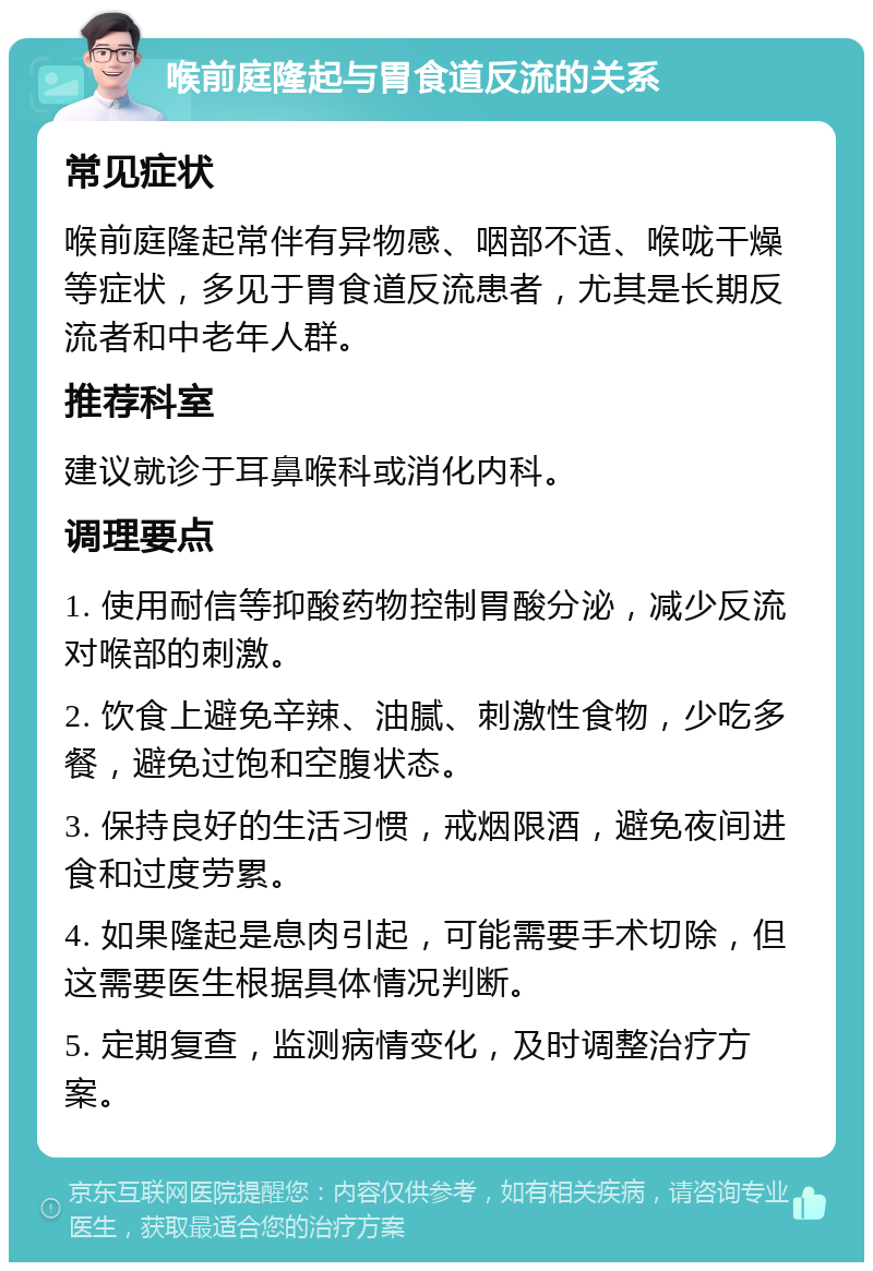 喉前庭隆起与胃食道反流的关系 常见症状 喉前庭隆起常伴有异物感、咽部不适、喉咙干燥等症状，多见于胃食道反流患者，尤其是长期反流者和中老年人群。 推荐科室 建议就诊于耳鼻喉科或消化内科。 调理要点 1. 使用耐信等抑酸药物控制胃酸分泌，减少反流对喉部的刺激。 2. 饮食上避免辛辣、油腻、刺激性食物，少吃多餐，避免过饱和空腹状态。 3. 保持良好的生活习惯，戒烟限酒，避免夜间进食和过度劳累。 4. 如果隆起是息肉引起，可能需要手术切除，但这需要医生根据具体情况判断。 5. 定期复查，监测病情变化，及时调整治疗方案。