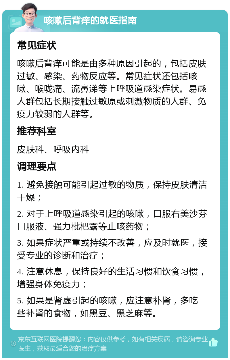 咳嗽后背痒的就医指南 常见症状 咳嗽后背痒可能是由多种原因引起的，包括皮肤过敏、感染、药物反应等。常见症状还包括咳嗽、喉咙痛、流鼻涕等上呼吸道感染症状。易感人群包括长期接触过敏原或刺激物质的人群、免疫力较弱的人群等。 推荐科室 皮肤科、呼吸内科 调理要点 1. 避免接触可能引起过敏的物质，保持皮肤清洁干燥； 2. 对于上呼吸道感染引起的咳嗽，口服右美沙芬口服液、强力枇杷露等止咳药物； 3. 如果症状严重或持续不改善，应及时就医，接受专业的诊断和治疗； 4. 注意休息，保持良好的生活习惯和饮食习惯，增强身体免疫力； 5. 如果是肾虚引起的咳嗽，应注意补肾，多吃一些补肾的食物，如黑豆、黑芝麻等。